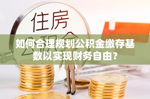 凤阳如何合理规划公积金缴存基数以实现财务自由？