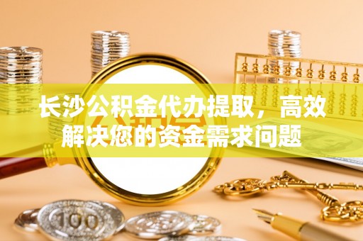 凤阳长沙公积金代办提取，高效解决您的资金需求问题