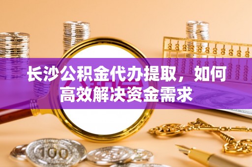 凤阳长沙公积金代办提取，如何高效解决资金需求