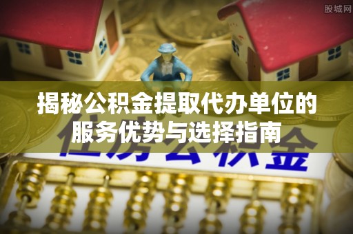 凤阳揭秘公积金提取代办单位的服务优势与选择指南
