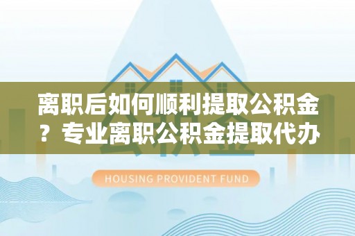 凤阳离职后如何顺利提取公积金？专业离职公积金提取代办服务指南