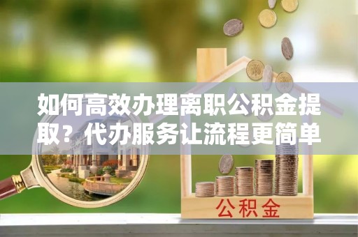 凤阳如何高效办理离职公积金提取？代办服务让流程更简单