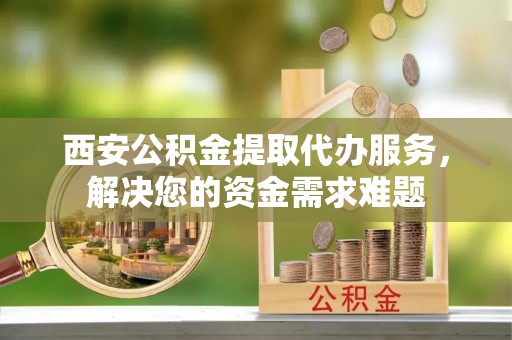 凤阳西安公积金提取代办服务，解决您的资金需求难题