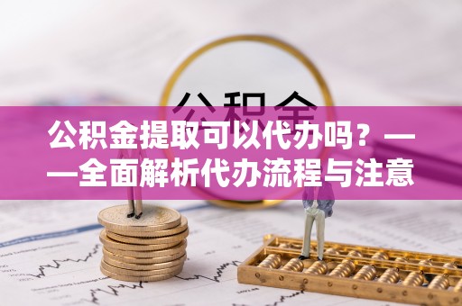 凤阳公积金提取可以代办吗？——全面解析代办流程与注意事项
